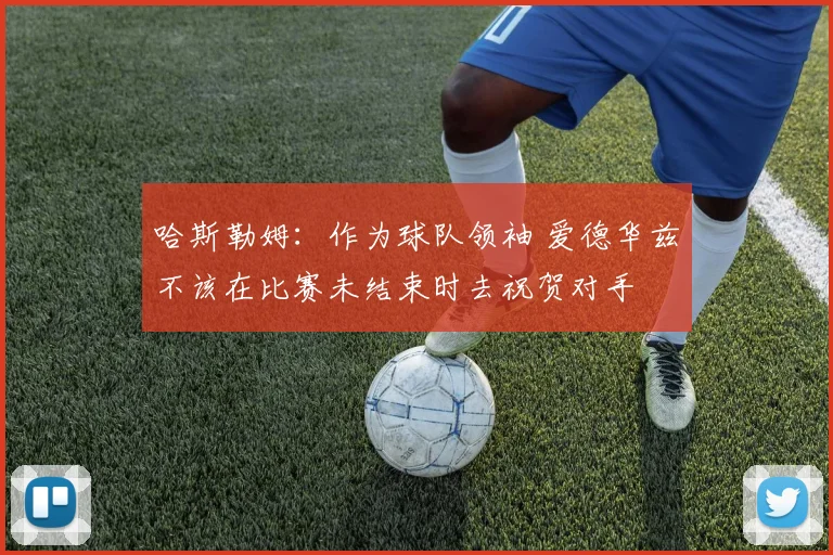 哈斯勒姆：作为球队领袖 爱德华兹不该在比赛未结束时去祝贺对手