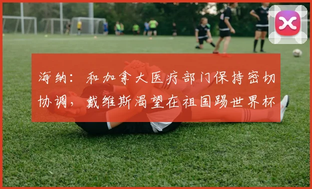海纳：和加拿大医疗部门保持密切协调，戴维斯渴望在祖国踢世界杯